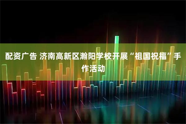 配资广告 济南高新区瀚阳学校开展“祖国祝福”手作活动