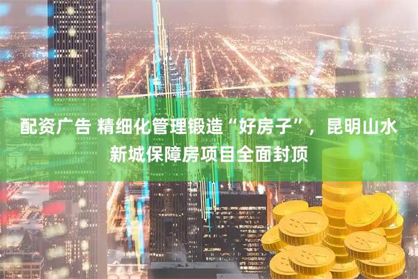 配资广告 精细化管理锻造“好房子”，昆明山水新城保障房项目全面封顶