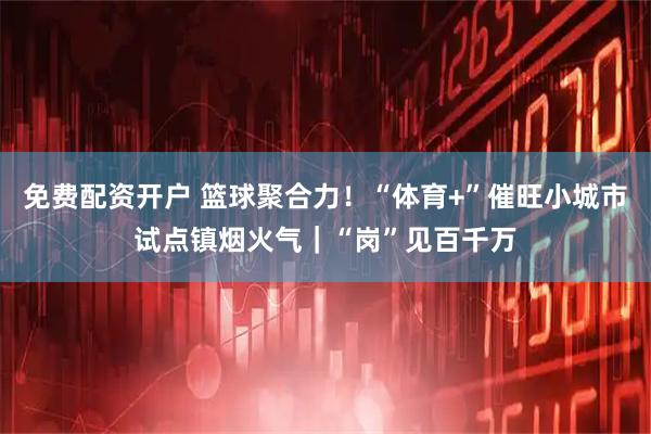 免费配资开户 篮球聚合力！“体育+”催旺小城市试点镇烟火气｜“岗”见百千万