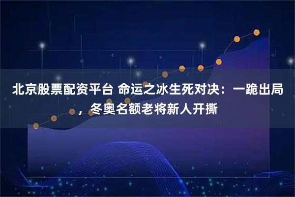 北京股票配资平台 命运之冰生死对决：一跪出局，冬奥名额老将新人开撕