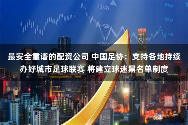 最安全靠谱的配资公司 中国足协：支持各地持续办好城市足球联赛 将建立球迷黑名单制度
