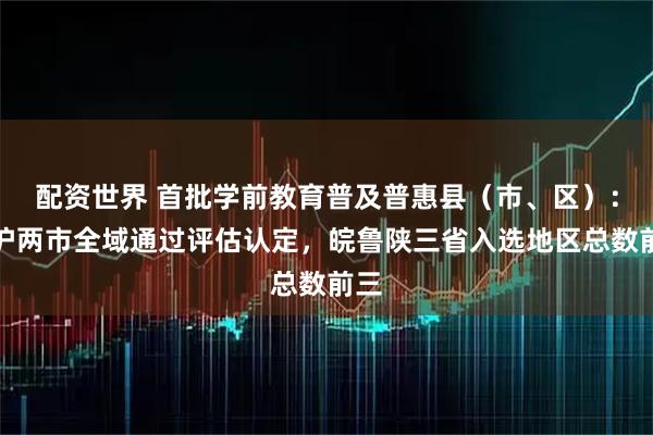 配资世界 首批学前教育普及普惠县（市、区）：津沪两市全域通过评估认定，皖鲁陕三省入选地区总数前三