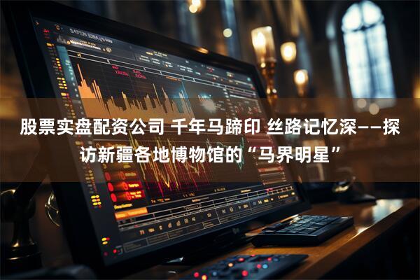 股票实盘配资公司 千年马蹄印 丝路记忆深——探访新疆各地博物馆的“马界明星”