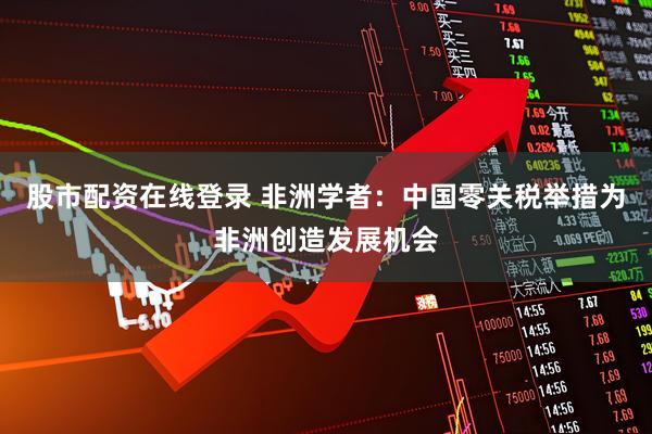 股市配资在线登录 非洲学者：中国零关税举措为非洲创造发展机会