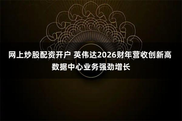 网上炒股配资开户 英伟达2026财年营收创新高 数据中心业务强劲增长