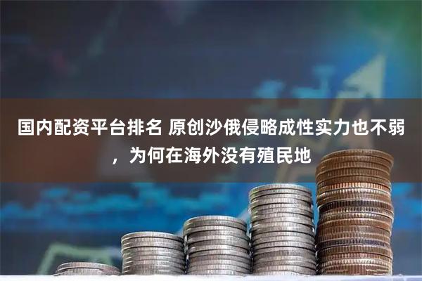 国内配资平台排名 原创沙俄侵略成性实力也不弱，为何在海外没有殖民地