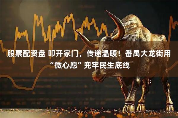 股票配资盘 叩开家门，传递温暖！番禺大龙街用“微心愿”兜牢民生底线