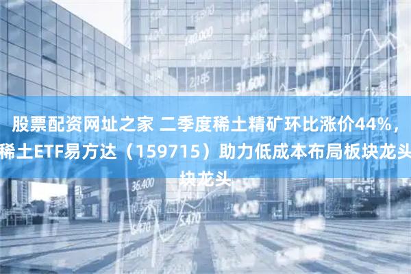 股票配资网址之家 二季度稀土精矿环比涨价44%，稀土ETF易方达（159715）助力低成本布局板块龙头
