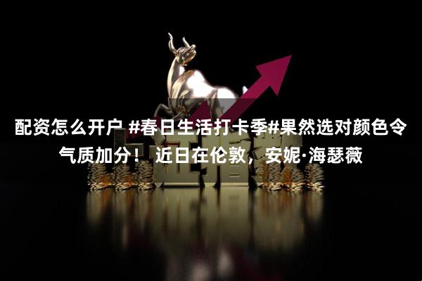 配资怎么开户 #春日生活打卡季#果然选对颜色令气质加分！ 近日在伦敦，安妮·海瑟薇