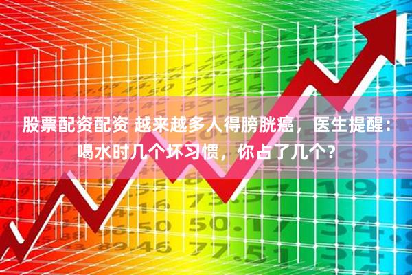 股票配资配资 越来越多人得膀胱癌，医生提醒：喝水时几个坏习惯，你占了几个？