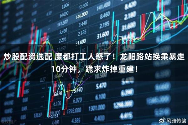 炒股配资选配 魔都打工人怒了！龙阳路站换乘暴走10分钟，跪求炸掉重建！