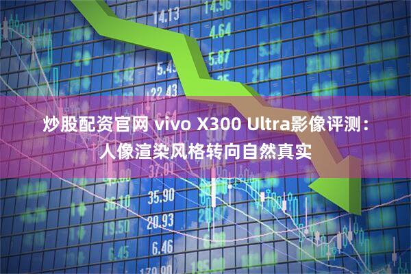炒股配资官网 vivo X300 Ultra影像评测：人像渲染风格转向自然真实