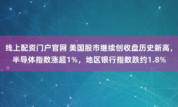 线上配资门户官网 美国股市继续创收盘历史新高，半导体指数涨超1%，地区银行指数跌约1.8%