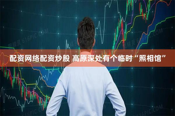 配资网络配资炒股 高原深处有个临时“照相馆”