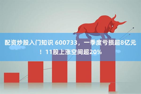 配资炒股入门知识 600733，一季度亏损超8亿元！11股上涨空间超20%