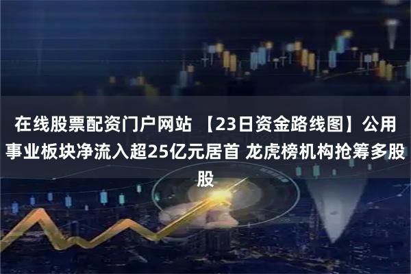 在线股票配资门户网站 【23日资金路线图】公用事业板块净流入超25亿元居首 龙虎榜机构抢筹多股
